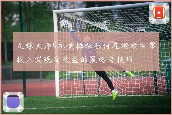 足球大师0元党揭秘如何在游戏中零投入实现高收益的策略与技巧