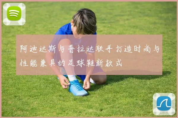 阿迪达斯与普拉达联手打造时尚与性能兼具的足球鞋新款式