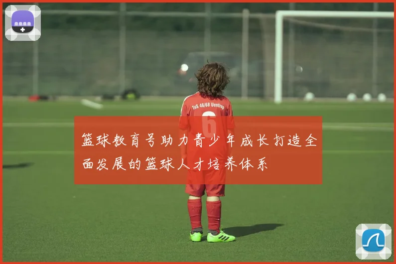 篮球教育号助力青少年成长打造全面发展的篮球人才培养体系