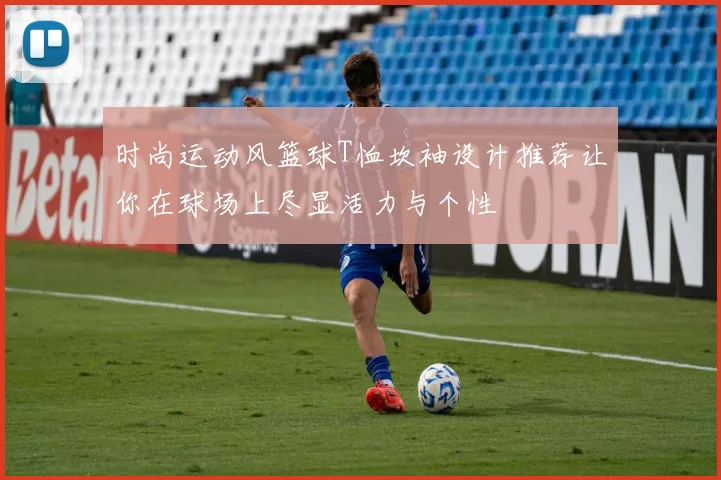 时尚运动风篮球T恤坎袖设计推荐让你在球场上尽显活力与个性