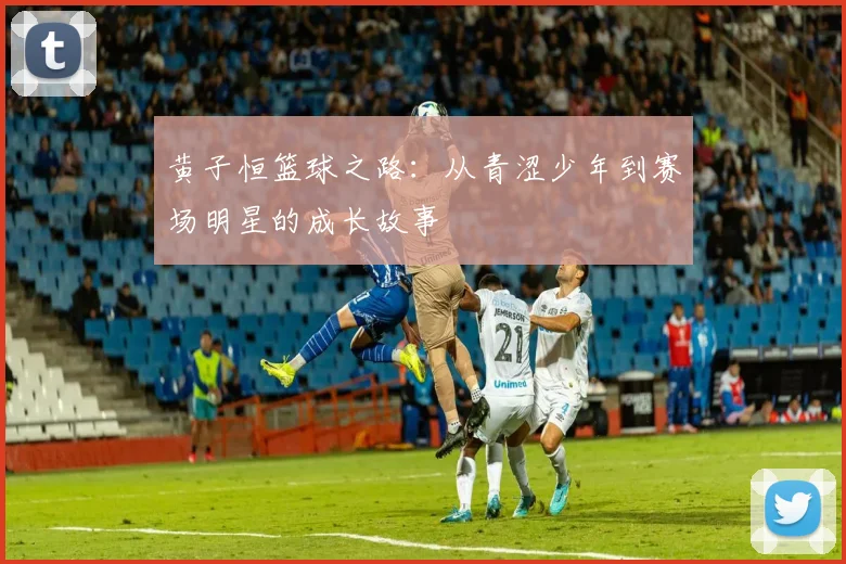 黄子恒篮球之路：从青涩少年到赛场明星的成长故事