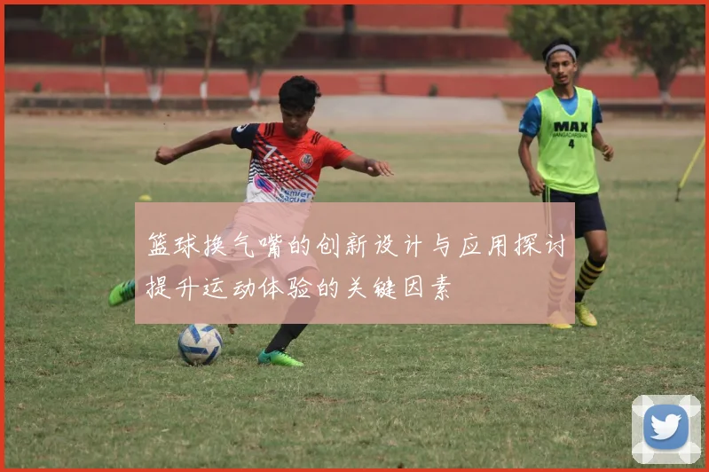 篮球换气嘴的创新设计与应用探讨提升运动体验的关键因素