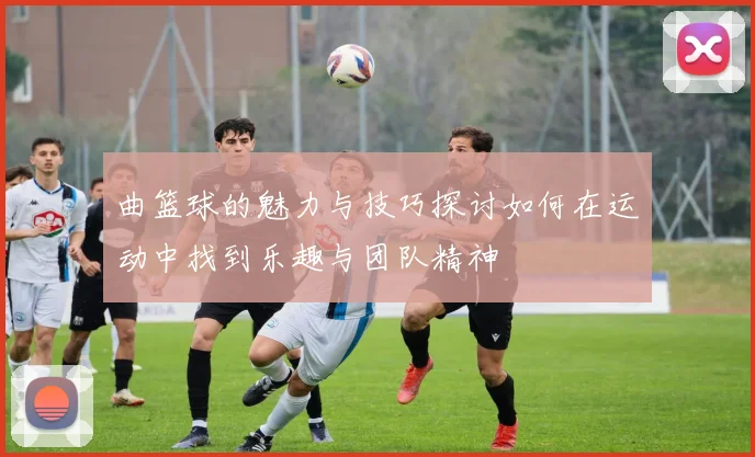 曲篮球的魅力与技巧探讨如何在运动中找到乐趣与团队精神