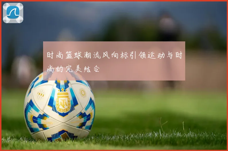 时尚篮球潮流风向标引领运动与时尚的完美结合