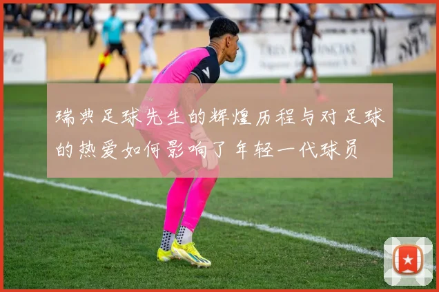 瑞典足球先生的辉煌历程与对足球的热爱如何影响了年轻一代球员