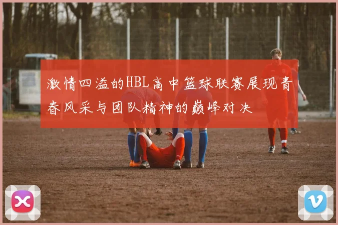 激情四溢的HBL高中篮球联赛展现青春风采与团队精神的巅峰对决